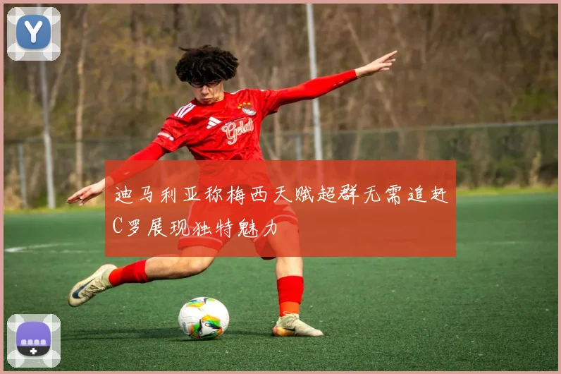 迪马利亚称梅西天赋超群无需追赶C罗展现独特魅力