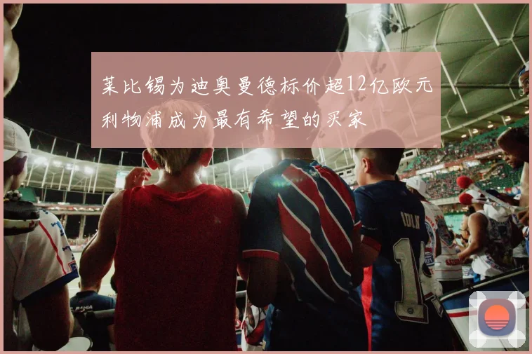 莱比锡为迪奥曼德标价超12亿欧元利物浦成为最有希望的买家