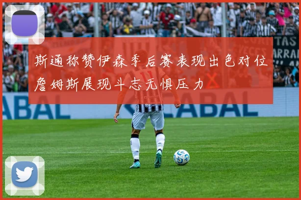 斯通称赞伊森季后赛表现出色对位詹姆斯展现斗志无惧压力