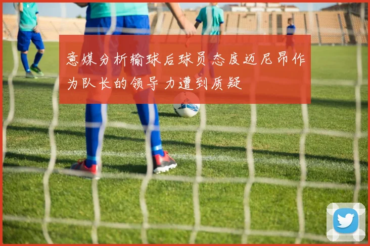 意媒分析输球后球员态度迈尼昂作为队长的领导力遭到质疑
