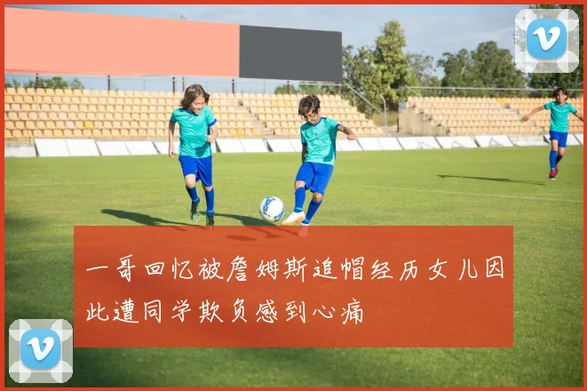 一哥回忆被詹姆斯追帽经历女儿因此遭同学欺负感到心痛