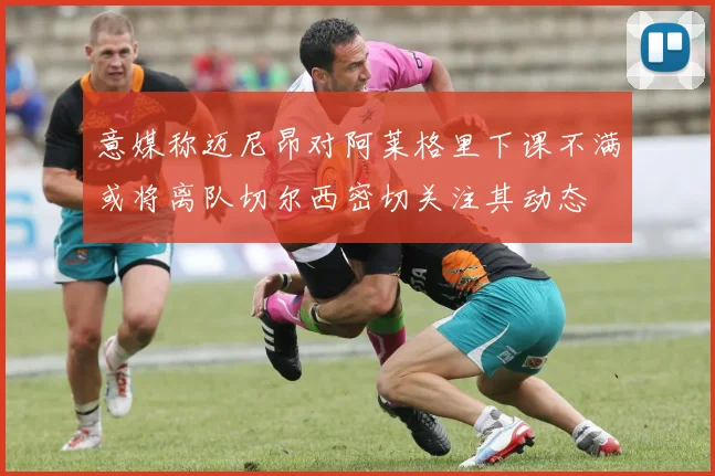 意媒称迈尼昂对阿莱格里下课不满或将离队切尔西密切关注其动态