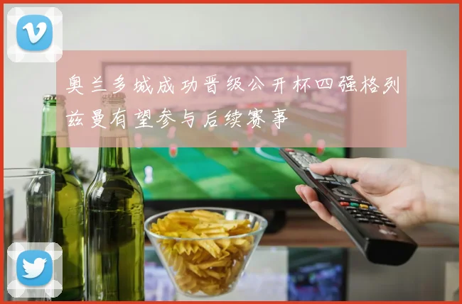 奥兰多城成功晋级公开杯四强格列兹曼有望参与后续赛事