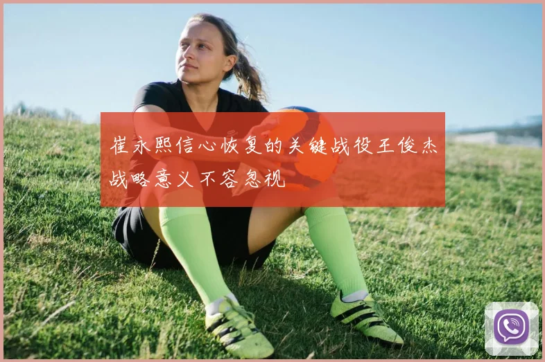 崔永熙信心恢复的关键战役王俊杰战略意义不容忽视