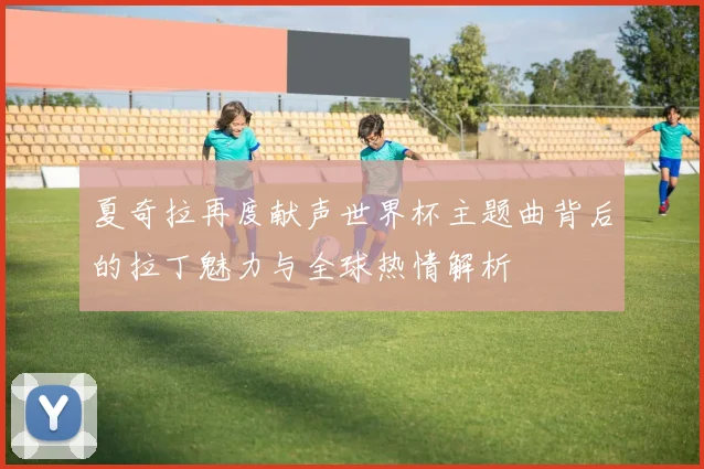 夏奇拉再度献声世界杯主题曲背后的拉丁魅力与全球热情解析