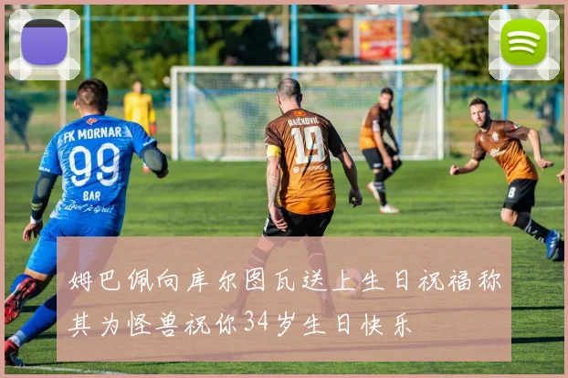 姆巴佩向库尔图瓦送上生日祝福称其为怪兽祝你34岁生日快乐