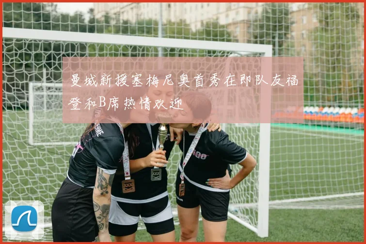 曼城新援塞梅尼奥首秀在即队友福登和B席热情欢迎