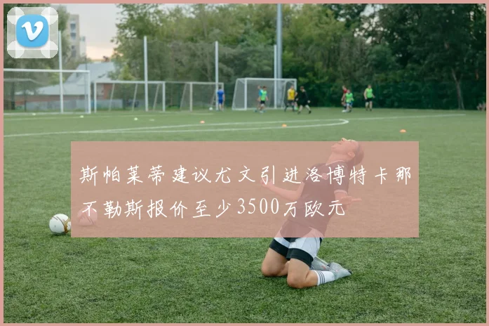 斯帕莱蒂建议尤文引进洛博特卡那不勒斯报价至少3500万欧元