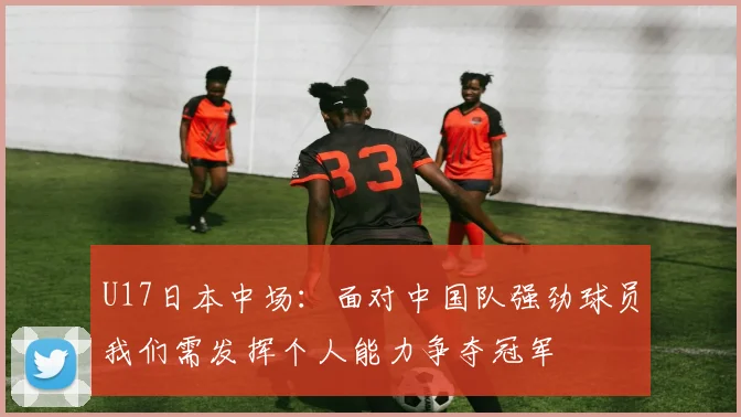 U17日本中场：面对中国队强劲球员我们需发挥个人能力争夺冠军