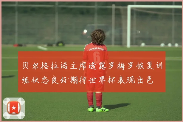 贝尔格拉诺主席透露罗梅罗恢复训练状态良好期待世界杯表现出色